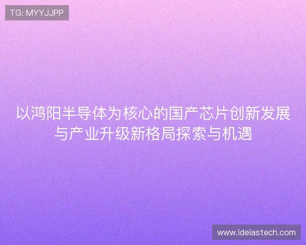 以鸿阳半导体为核心的国产芯片创新发展与产业升级新格局探索与机遇 以鸿阳半导体为核心的国产芯片创新发展与产业升级新格局探索与机遇